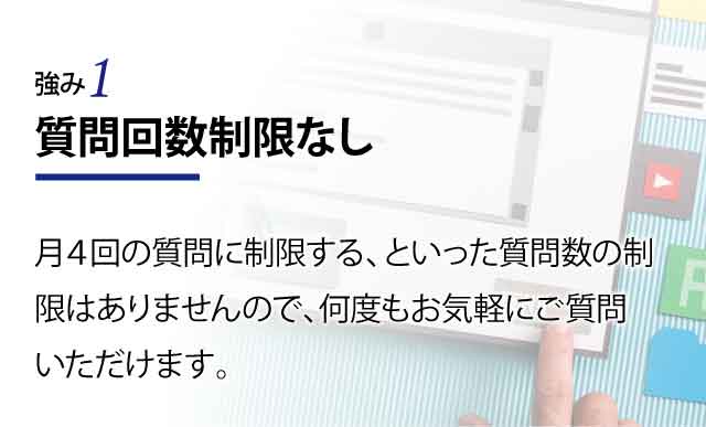 質問回数制限なし 月４回の質問に制限する、といった質問数の制限はありませんので、何度もお気軽にご質問いただけます。