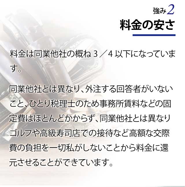 料金の安さ 料金は同業他社の概ね３／４以下になっています。 同業他社とは異なり、外注する回答者がいないこと、ひとり税理士のため事務所賃料などの固定費はほとんどかからず、同業他社とは異なりゴルフや高級寿司店での接待など高額な交際費の負担を一切私がしないことから料金に還元させることができています。