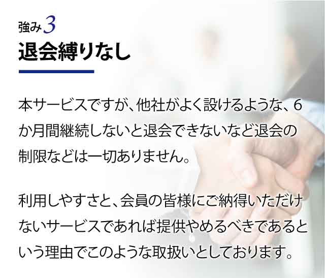 退会縛りなし 本サービスですが、他社がよく設けるような、６か月間継続しないと退会できないなど退会の制限などは一切ありません。 利用しやすさと、会員の皆様にご納得いただけないサービスであれば提供やめるべきであるという理由でこのような取扱いとしております。