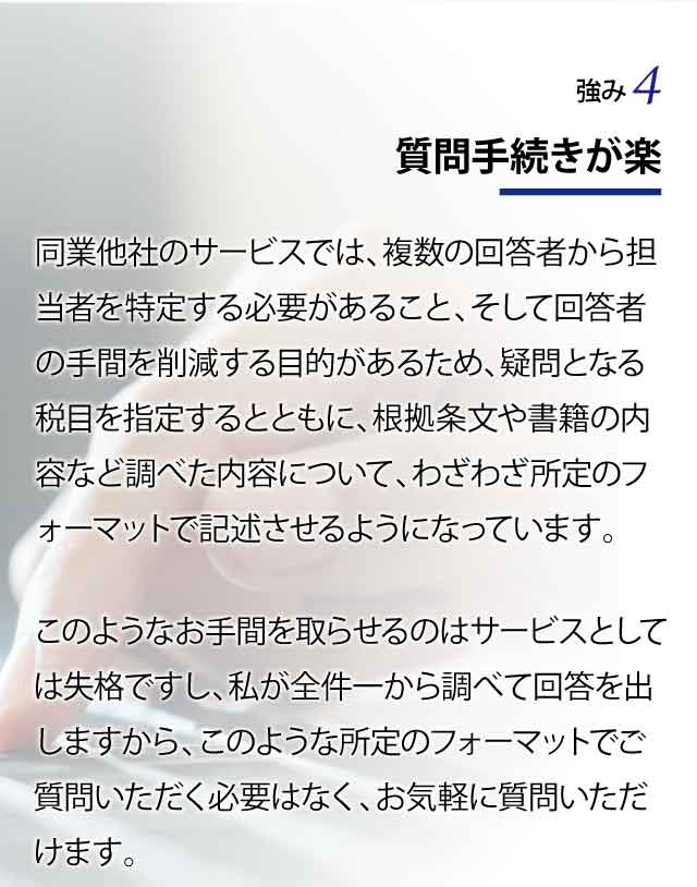 質問手続きが楽 同業他社のサービスでは、複数の回答者から担当者を特定する必要があること、そして回答者の手間を削減する目的があるため、疑問となる税目を指定するとともに、根拠条文や書籍の内容など調べた内容について、わざわざ所定のフォーマットで記述させるようになっています。