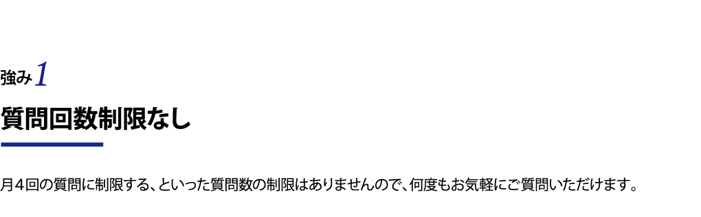 質問回数制限なし 月４回の質問に制限する、といった質問数の制限はありませんので、何度もお気軽にご質問いただけます。
