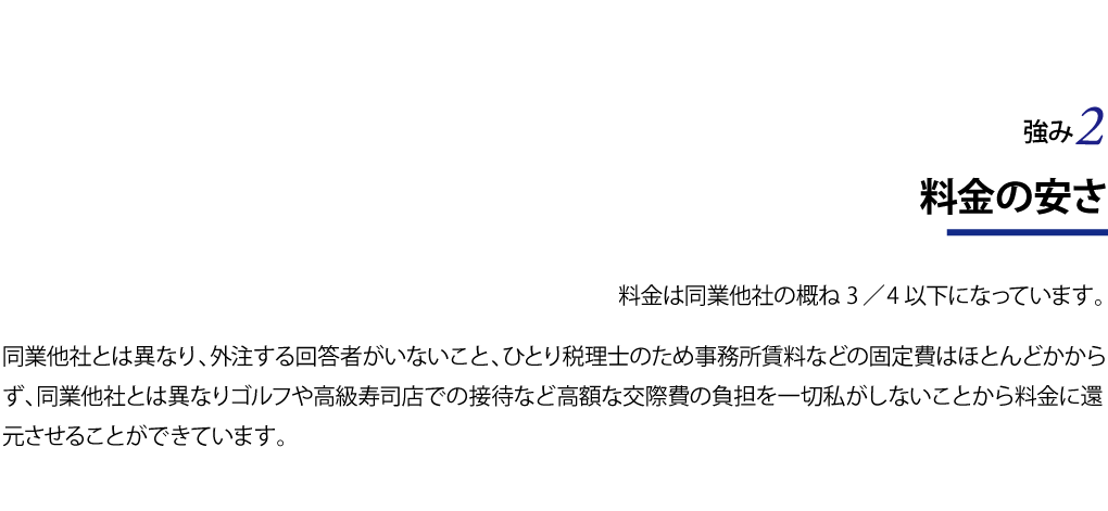 料金の安さ 料金は同業他社の概ね３／４以下になっています。 同業他社とは異なり、外注する回答者がいないこと、ひとり税理士のため事務所賃料などの固定費はほとんどかからず、同業他社とは異なりゴルフや高級寿司店での接待など高額な交際費の負担を一切私がしないことから料金に還元させることができています。