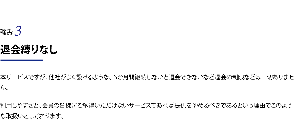 退会縛りなし 本サービスですが、他社がよく設けるような、６か月間継続しないと退会できないなど退会の制限などは一切ありません。 利用しやすさと、会員の皆様にご納得いただけないサービスであれば提供やめるべきであるという理由でこのような取扱いとしております。
