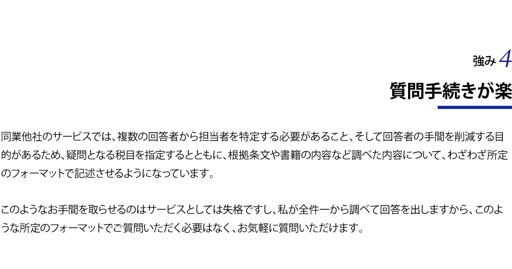 質問手続きが楽 同業他社のサービスでは、複数の回答者から担当者を特定する必要があること、そして回答者の手間を削減する目的があるため、疑問となる税目を指定するとともに、根拠条文や書籍の内容など調べた内容について、わざわざ所定のフォーマットで記述させるようになっています。