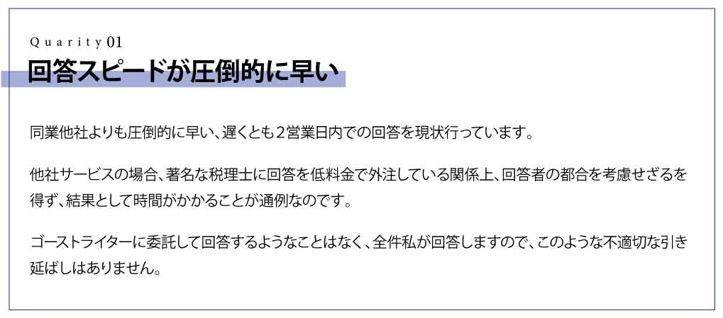 回答スピードが圧倒的に早い 同業他社よりも圧倒的に早い、遅くとも２営業日内での回答を現状行っています。他社サービスの場合、著名な税理士に回答を低料金で外注している関係上、回答者の都合を考慮せざるを得ず、結果として時間がかかることが通例なのです。 ゴーストライターに委託して回答するようなことはなく、全件私が回答しますので、このような不適切な引き延ばしはありません。