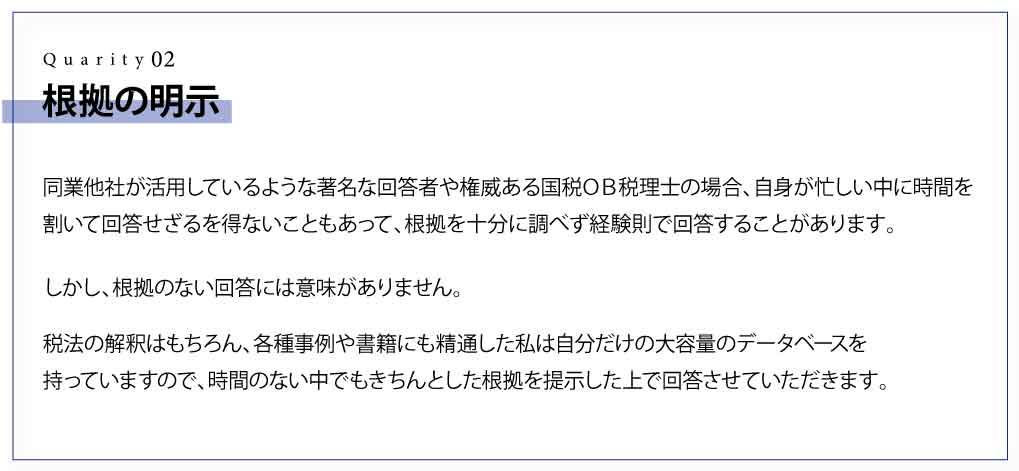 根拠の明示 同業他社が活用しているような著名な回答者や権威ある国税ＯＢ税理士の場合、自身が忙しい中に時間を割いて回答せざるを得ないこともあって、根拠を十分に調べず経験則で回答することがあります。 しかし、根拠のない回答には意味がありません。 税法の解釈はもちろん、各種事例や書籍にも精通した私は自分だけの大容量のデータベースを持っていますので、時間のない中でもきちんとした根拠を提示した上で回答させていただきます。