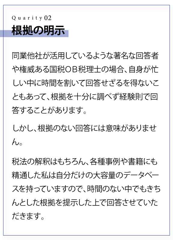 根拠の明示 同業他社が活用しているような著名な回答者や権威ある国税ＯＢ税理士の場合、自身が忙しい中に時間を割いて回答せざるを得ないこともあって、根拠を十分に調べず経験則で回答することがあります。 しかし、根拠のない回答には意味がありません。 税法の解釈はもちろん、各種事例や書籍にも精通した私は自分だけの大容量のデータベースを持っていますので、時間のない中でもきちんとした根拠を提示した上で回答させていただきます。