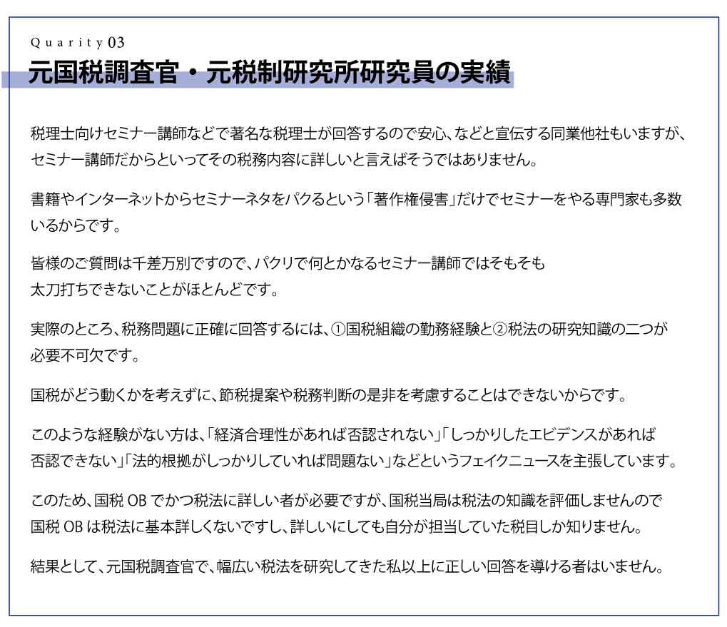 元国税調査官・元税制研究所研究員の実績 税理士向けセミナー講師などで著名な税理士が回答するので安心、などと宣伝する同業他社もいますが、セミナー講師だからといってその税務内容に詳しいと言えばそうではありません。 書籍やインターネットからセミナーネタをパクるという「著作権侵害」だけでセミナーをやる専門家も多数いるからです。 皆様のご質問は千差万別ですので、パクリで何とかなるセミナー講師ではそもそも太刀打ちできないことがほとんどです。 実際のところ、税務問題に正確に回答するには、①国税組織の勤務経験と②税法の研究知識の二つが必要不可欠です。 国税がどう動くかを考えずに、節税提案や税務判断の是非を考慮することはできないからです。 このような経験がない方は、「経済合理性があれば否認されない」「しっかりしたエビデンスがあれば否認できない」「法的根拠がしっかりしていれば問題ない」などというフェイクニュースを主張しています。 このため、国税OBでかつ税法に詳しい者が必要ですが、国税当局は税法の知識を評価しませんので国税OBは税法に基本詳しくないですし、詳しいにしても自分が担当していた税目しか知りません。 結果として、元国税調査官で、幅広い税法を研究してきた私以上に正しい回答を導ける者はいません。