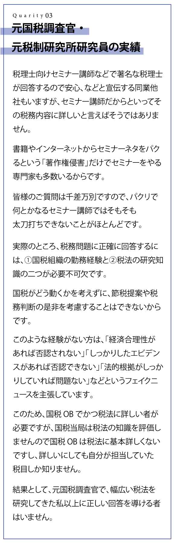 元国税調査官・元税制研究所研究員の実績 税理士向けセミナー講師などで著名な税理士が回答するので安心、などと宣伝する同業他社もいますが、セミナー講師だからといってその税務内容に詳しいと言えばそうではありません。 書籍やインターネットからセミナーネタをパクるという「著作権侵害」だけでセミナーをやる専門家も多数いるからです。 皆様のご質問は千差万別ですので、パクリで何とかなるセミナー講師ではそもそも太刀打ちできないことがほとんどです。 実際のところ、税務問題に正確に回答するには、①国税組織の勤務経験と②税法の研究知識の二つが必要不可欠です。 国税がどう動くかを考えずに、節税提案や税務判断の是非を考慮することはできないからです。 このような経験がない方は、「経済合理性があれば否認されない」「しっかりしたエビデンスがあれば否認できない」「法的根拠がしっかりしていれば問題ない」などというフェイクニュースを主張しています。 このため、国税OBでかつ税法に詳しい者が必要ですが、国税当局は税法の知識を評価しませんので国税OBは税法に基本詳しくないですし、詳しいにしても自分が担当していた税目しか知りません。 結果として、元国税調査官で、幅広い税法を研究してきた私以上に正しい回答を導ける者はいません。