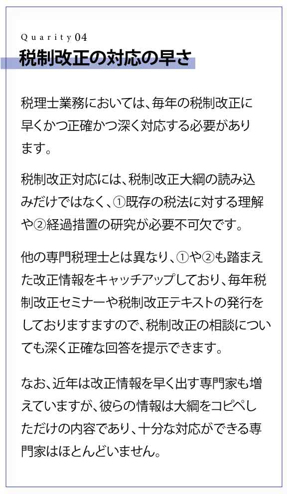 税制改正の対応の早さ 税理士業務においては、毎年の税制改正に早くかつ正確かつ深く対応する必要があります。 税制改正対応には、税制改正大綱の読み込みだけではなく、①既存の税法に対する理解や②経過措置の研究が必要不可欠です。 他の専門税理士とは異なり、①や②も踏まえた改正情報をキャッチアップしており、毎年税制改正セミナーや税制改正テキストの発行をしておりますますので、税制改正の相談についても深く正確な回答を提示できます。 なお、近年は改正情報を早く出す専門家も増えていますが、彼らの情報は大綱をコピペしただけの内容であり、十分な対応ができる専門家はほとんどいません。